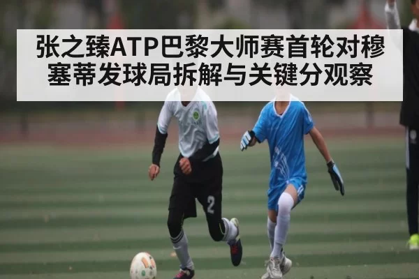 张之臻ATP巴黎大师赛首轮对穆塞蒂发球局拆解与关键分观察